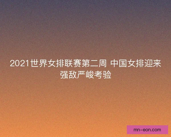 2021世界女排联赛第二周 中国女排迎来强敌严峻考验