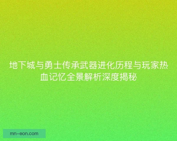 地下城与勇士传承武器进化历程与玩家热血记忆全景解析深度揭秘